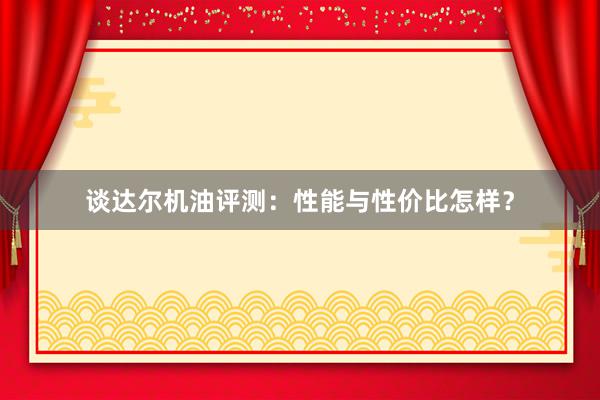 谈达尔机油评测：性能与性价比怎样？